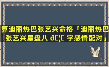 算迪丽热巴张艺兴命格「迪丽热巴张艺兴星盘八 🦁 字感情配对」